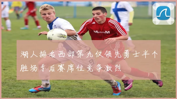 湖人排名西部第九仅领先勇士半个胜场季后赛席位竞争激烈