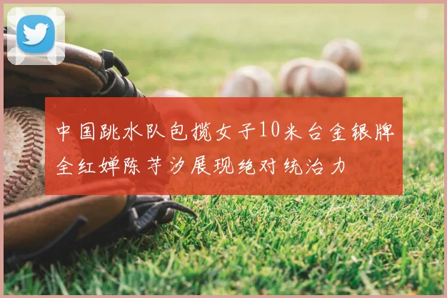 中国跳水队包揽女子10米台金银牌全红婵陈芋汐展现绝对统治力