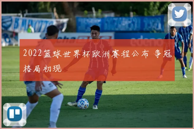 2022篮球世界杯欧洲赛程公布 争冠格局初现