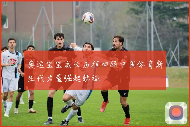 奥运宝宝成长历程回顾中国体育新生代力量崛起轨迹