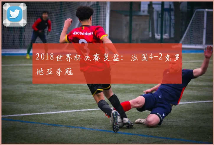 2018世界杯决赛复盘：法国4-2克罗地亚夺冠