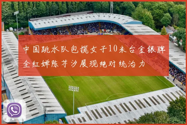 中国跳水队包揽女子10米台金银牌全红婵陈芋汐展现绝对统治力