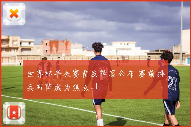 世界杯半决赛首发阵容公布 赛前排兵布阵成为焦点_1