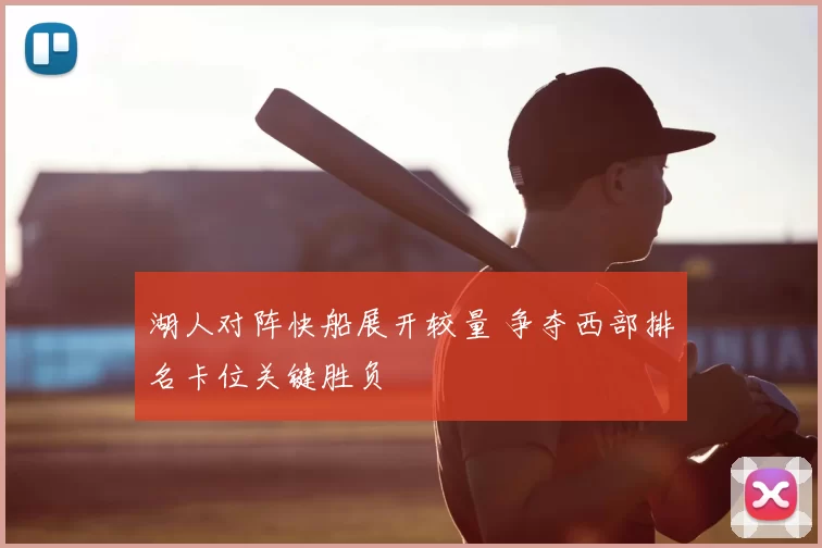 湖人对阵快船展开较量 争夺西部排名卡位关键胜负