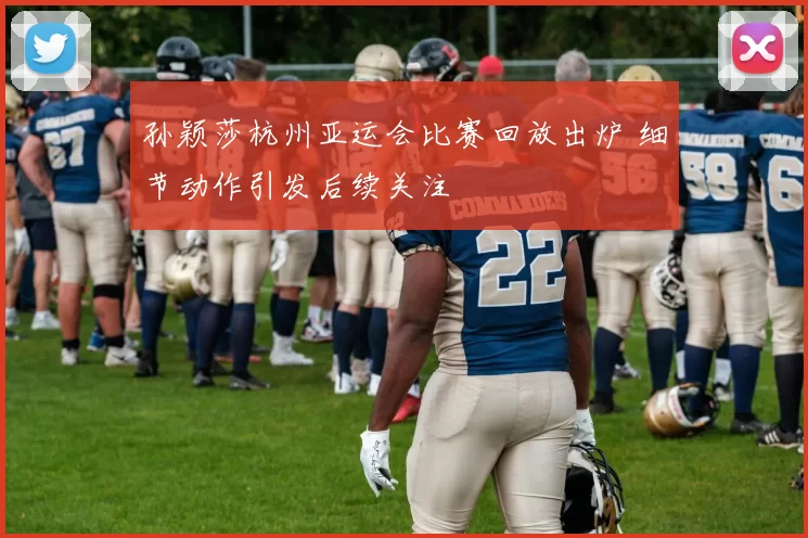 孙颖莎杭州亚运会比赛回放出炉 细节动作引发后续关注