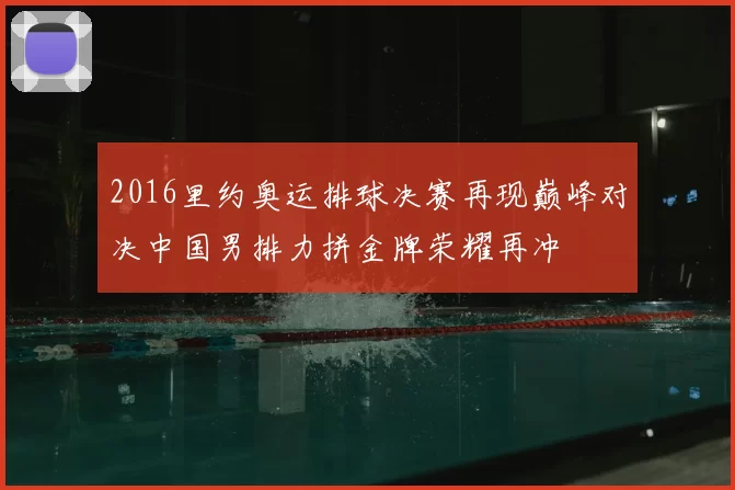 2016里约奥运排球决赛再现巅峰对决中国男排力拼金牌荣耀再冲