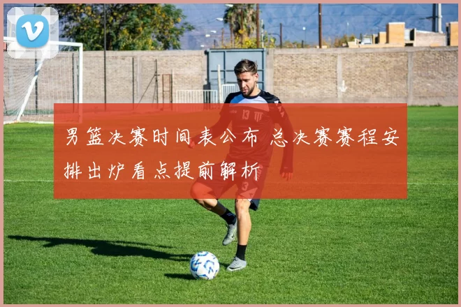 男篮决赛时间表公布 总决赛赛程安排出炉看点提前解析