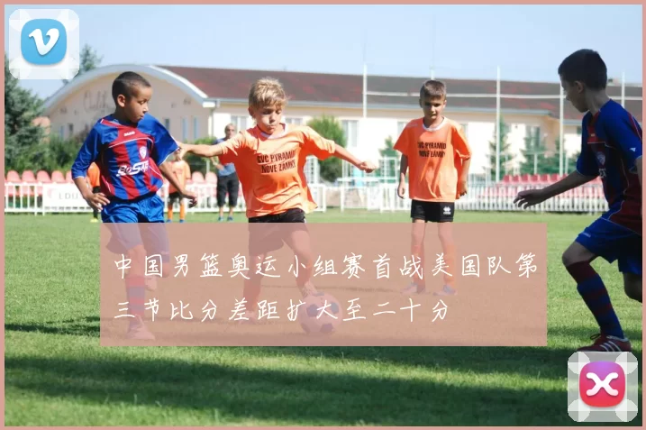 中国男篮奥运小组赛首战美国队第三节比分差距扩大至二十分