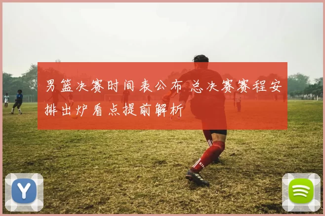 男篮决赛时间表公布 总决赛赛程安排出炉看点提前解析