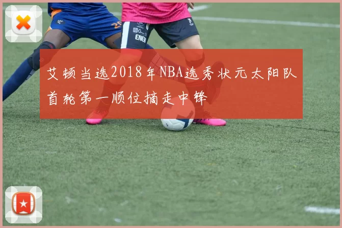 艾顿当选2018年NBA选秀状元太阳队首轮第一顺位摘走中锋