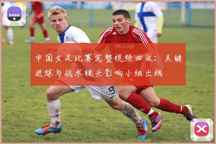 中国女足比赛完整视频回放:关键进球与战术镜头影响小组出线