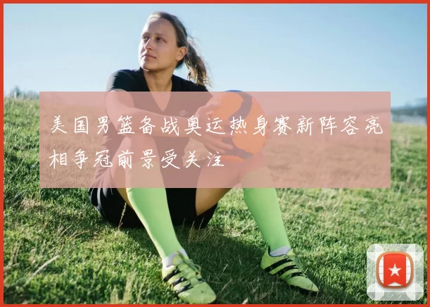 美国男篮备战奥运热身赛新阵容亮相争冠前景受关注