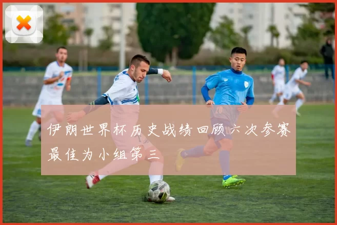 伊朗世界杯历史战绩回顾六次参赛最佳为小组第三