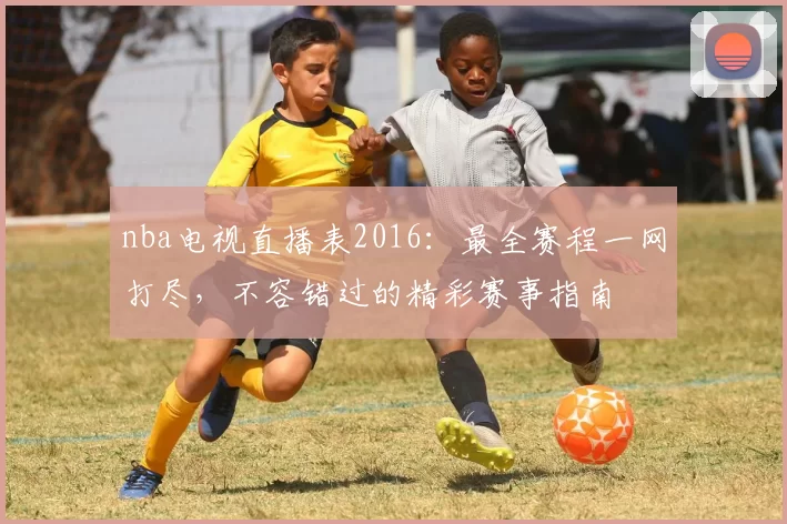 nba电视直播表2016：最全赛程一网打尽，不容错过的精彩赛事指南