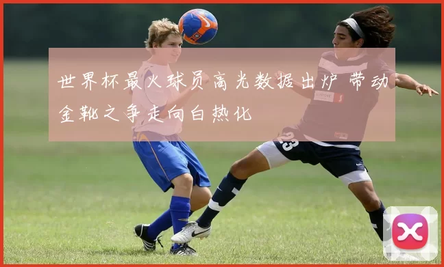 世界杯最火球员高光数据出炉 带动金靴之争走向白热化