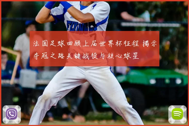 法国足球回顾上届世界杯征程 揭示夺冠之路关键战役与核心球星