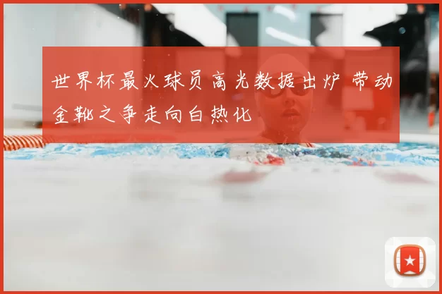 世界杯最火球员高光数据出炉 带动金靴之争走向白热化