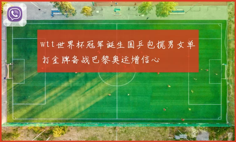 wtt世界杯冠军诞生国乒包揽男女单打金牌备战巴黎奥运增信心