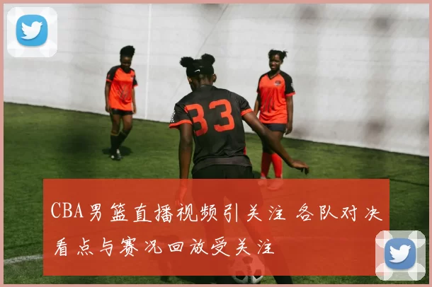 CBA男篮直播视频引关注 各队对决看点与赛况回放受关注