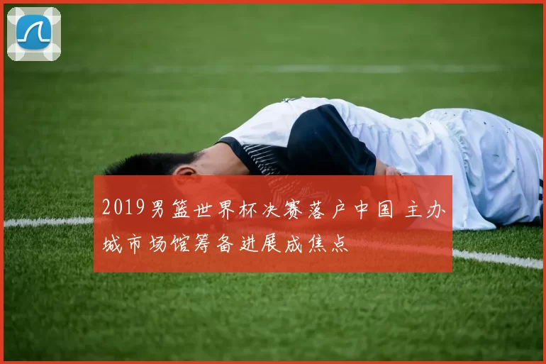 2019男篮世界杯决赛落户中国 主办城市场馆筹备进展成焦点