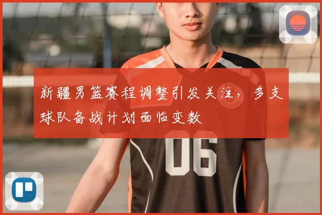 新疆男篮赛程调整引发关注,多支球队备战计划面临变数