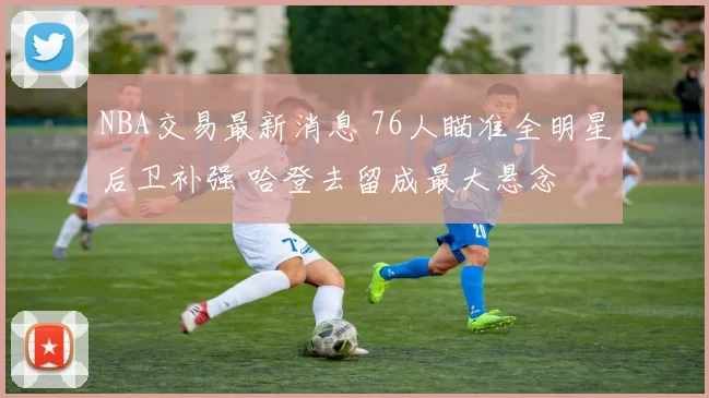 NBA交易最新消息 76人瞄准全明星后卫补强 哈登去留成最大悬念