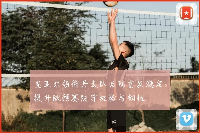 克亚尔领衔丹麦队后防首发稳定,提升欧预赛防守经验与韧性