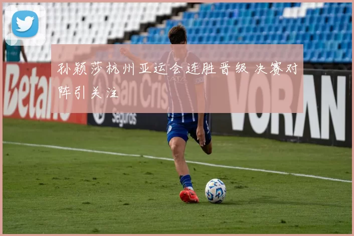 孙颖莎杭州亚运会连胜晋级 决赛对阵引关注