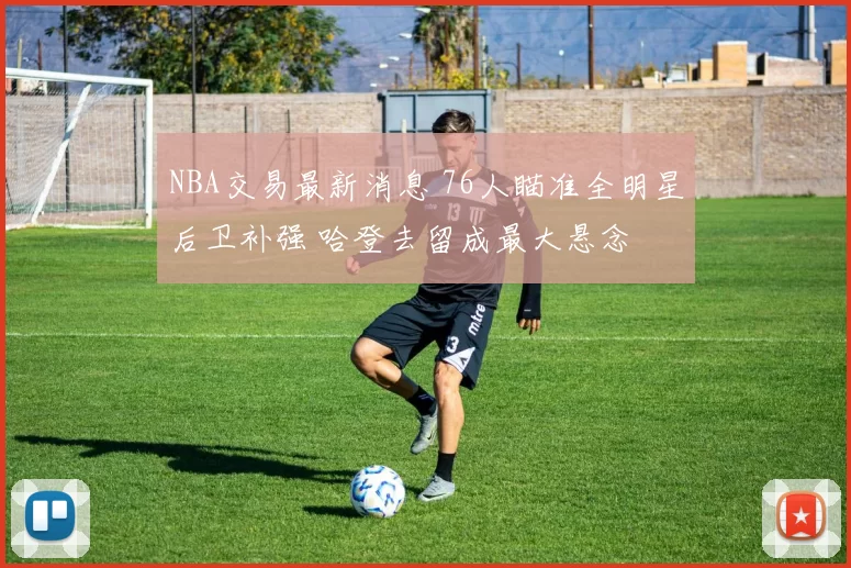 NBA交易最新消息 76人瞄准全明星后卫补强 哈登去留成最大悬念