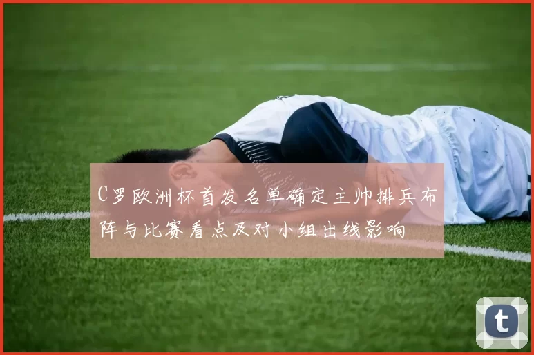 C罗欧洲杯首发名单确定主帅排兵布阵与比赛看点及对小组出线影响
