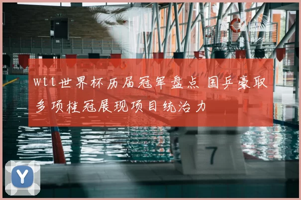 wtt世界杯历届冠军盘点 国乒豪取多项桂冠展现项目统治力