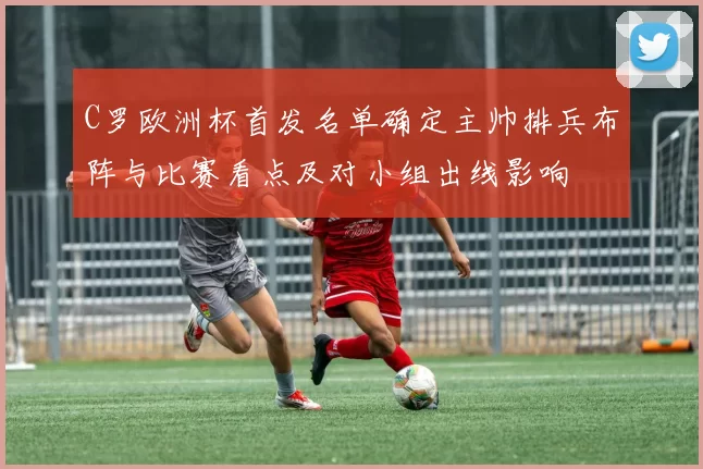 C罗欧洲杯首发名单确定主帅排兵布阵与比赛看点及对小组出线影响