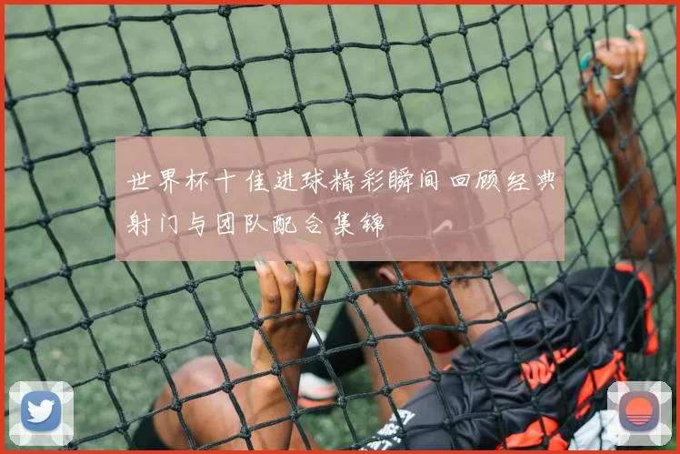 世界杯十佳进球精彩瞬间回顾经典射门与团队配合集锦