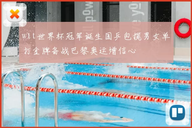 wtt世界杯冠军诞生国乒包揽男女单打金牌备战巴黎奥运增信心