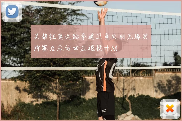 吴静钰奥运跆拳道卫冕失利无缘奖牌赛后采访回应退役计划