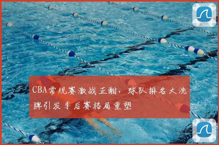 CBA常规赛激战正酣，球队排名大洗牌引发季后赛格局重塑