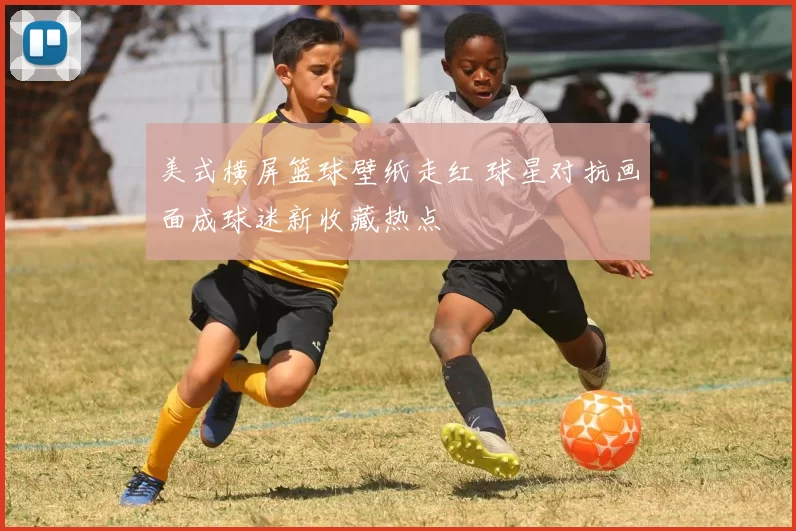 美式横屏篮球壁纸走红 球星对抗画面成球迷新收藏热点