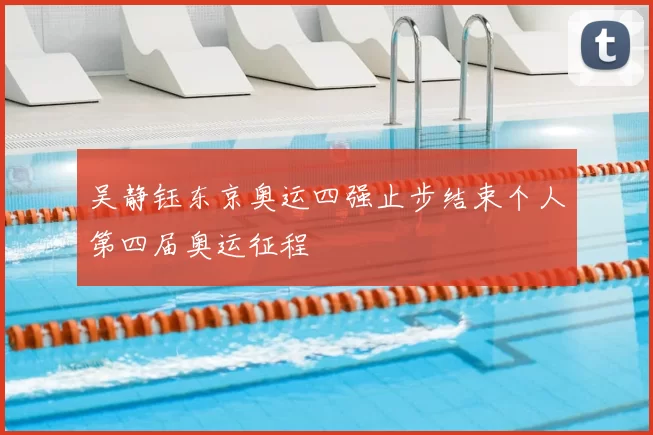 吴静钰东京奥运四强止步结束个人第四届奥运征程