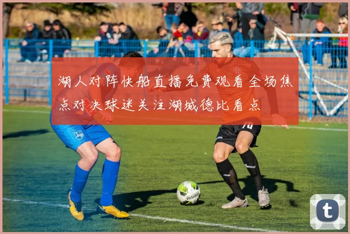 湖人对阵快船直播免费观看全场焦点对决球迷关注湖城德比看点