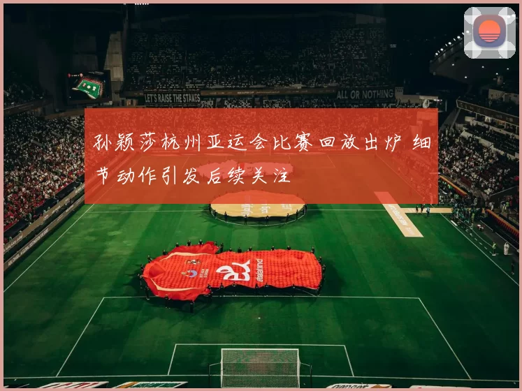 孙颖莎杭州亚运会比赛回放出炉 细节动作引发后续关注