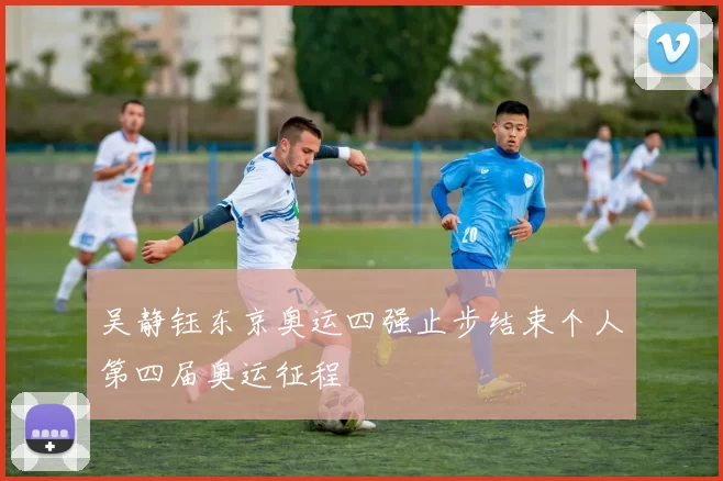 吴静钰东京奥运四强止步结束个人第四届奥运征程