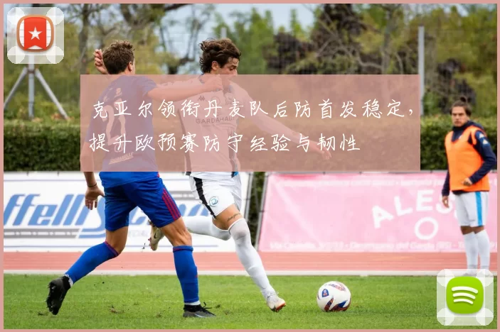 克亚尔领衔丹麦队后防首发稳定,提升欧预赛防守经验与韧性