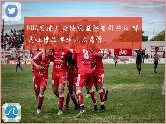 NBA直播广告惊现避孕套引热议 球迷吐槽品牌植入太露骨