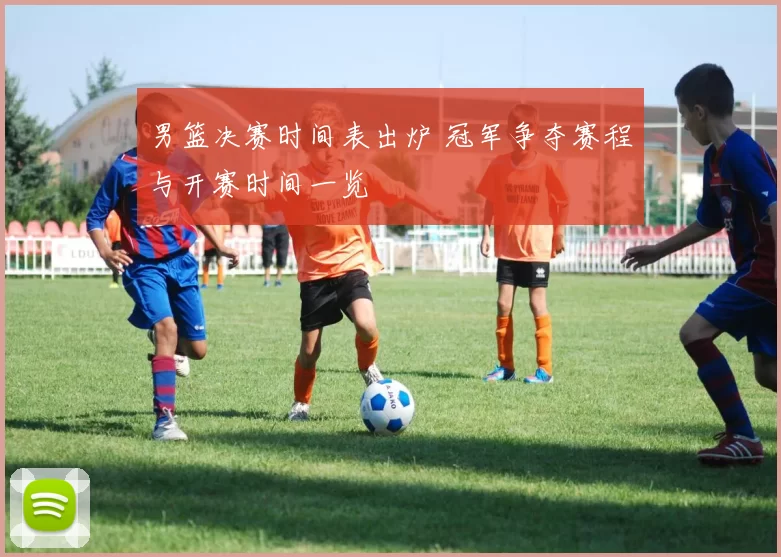 男篮决赛时间表出炉 冠军争夺赛程与开赛时间一览