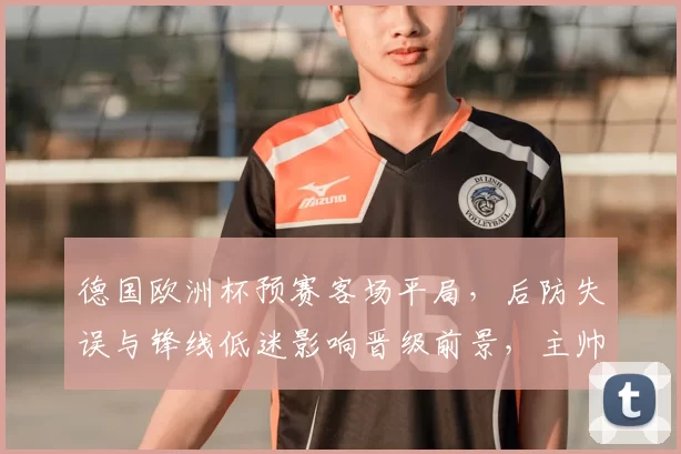 德国欧洲杯预赛客场平局,后防失误与锋线低迷影响晋级前景,主帅布阵受考验
