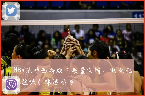 NBA范特西游戏下载量突增，电竞化体验吸引球迷参与