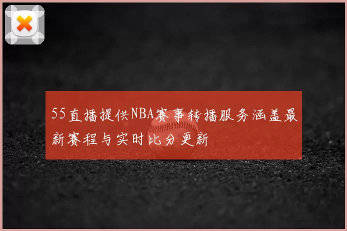 55直播提供NBA赛事转播服务涵盖最新赛程与实时比分更新