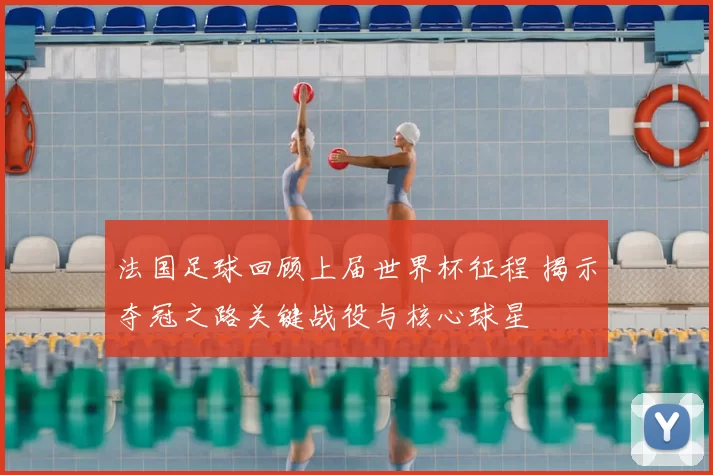 法国足球回顾上届世界杯征程 揭示夺冠之路关键战役与核心球星