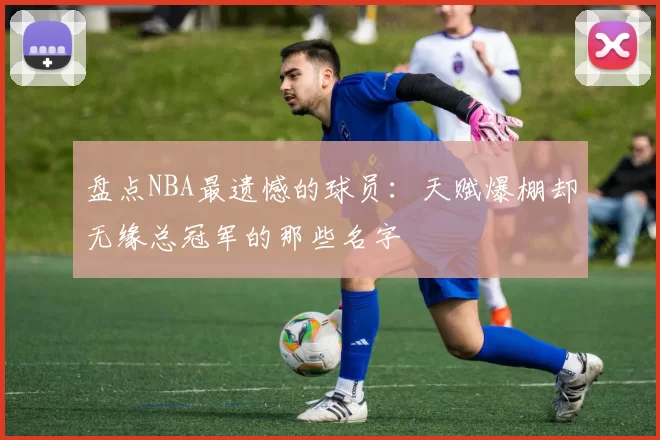 盘点NBA最遗憾的球员：天赋爆棚却无缘总冠军的那些名字