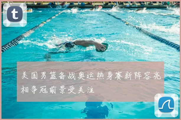 美国男篮备战奥运热身赛新阵容亮相争冠前景受关注